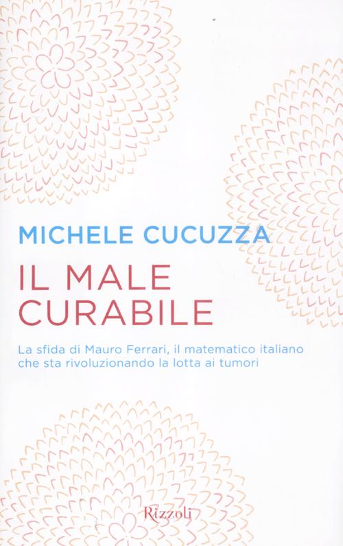 Il male curabile. La sfida di Mauro Ferrari, il matematico italiano che sta rivoluzionando la lotta ai tumori