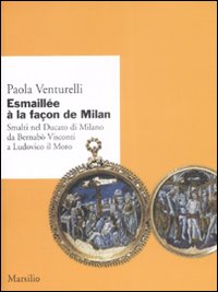 Esmaillée à la façon de Milan. Smalti del Ducato di Milano da Bernabò Visconti a Ludovico il Moro. Ediz. illustrata