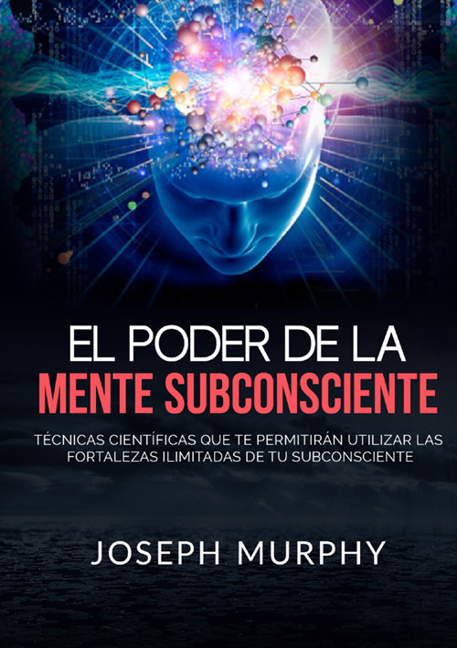 El poder de la mente subconsciente. Técnicas científicas que te permitirán utilizar las fortalezas ilimitadas de tu subconsciente