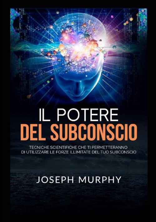 Il potere del subconscio. Tecniche scientifiche che ti permetteranno di utilizzare le forze illimitate del tuo subconscio
