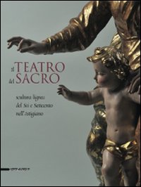 Il teatro del sacro. Scultura lignea del Sei e Settecento nell'Astigiano. Catalogo della mostra (Asti, 18 aprile-18 ottobre 2009). Ediz. illustrata