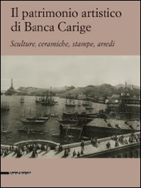 Il patrimonio artistico di Banca Carige. Scultura, ceramiche, stampe, arredi. Ediz. illustrata