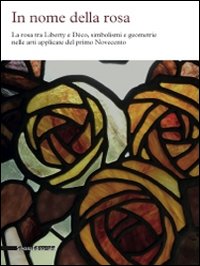 In nome della rosa. La rosa tra liberty e Decò, simbolismi e geometrie nelle arti applicate del primo Novecento. Ediz. illustrata