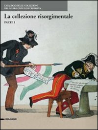 Le collezioni risorgimentali. Catalogo delle collezioni del Museo civico di Cremona. Ediz. illustrata. Vol. 1