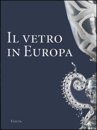 Il vetro in Europa. Oggetti, artisti e manifatture dal 1400 al 1930. Ediz. illustrata