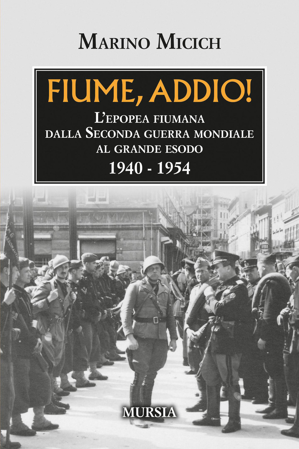 Fiume, addio! L'epopea fiumana dalla Seconda guerra mondiale al grande esodo. 1940-1954