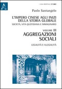 L'impero cinese agli inizi della storia globale. Società, vita quotidiana e immaginario. Vol. 3: Aggregazioni sociali. Legalità e illegalità