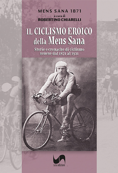 Il ciclismo eroico della Mens Sana. Storie e cronache di ciclismo senese dal 1871 al 1921. Ediz. illustrata