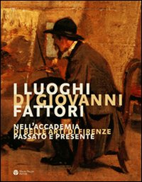 I luoghi di Giovanni Fattori. Nell'Accademia di Belle Arti di Firenze. Passato e presente