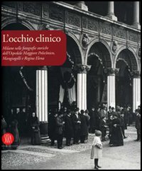 L'occhio clinico. Milano nelle fotografie storiche dell'Ospedale maggiore Policlinico, Mangiagalli e Regina Elena. Catalogo della mostra. Ediz. illustrata