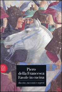 Piero della Francesca. Favole in cucina. Ricette, racconti, segreti. Ediz. illustrata