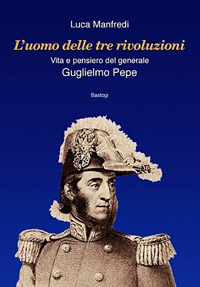 L'uomo delle tre rivoluzioni. Vita e pensiero del generale Guglielmo Pepe