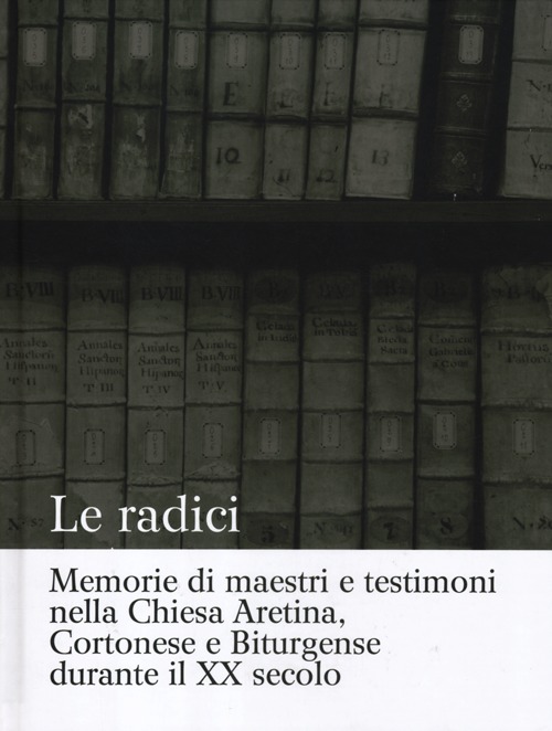 Le radici. Memorie di maestri e testimoni nella Chiesa aretina, cortonese e biturgense durante il XX secolo. Ediz. illustrata