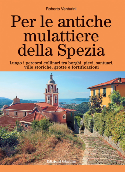 Per le antiche mulattiere della Spezia. Lungo i percorsi collinari tra borghi, pievi, santuari, ville storiche, grotte e fortificazioni. Ediz. a colori