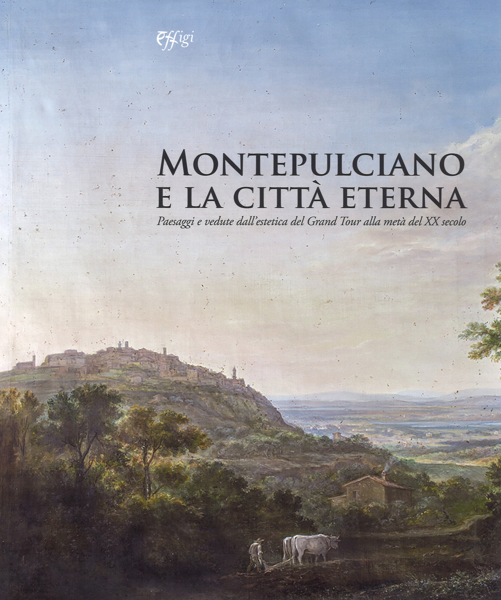 Montepulciano e la città eterna. Paesaggi e vedute dall'estetica del Grand Tour alla metà del XX secolo. Catalogo della mostra (Montepulciano, 14 luglio-7 ottobre 2018). Ediz. a colori