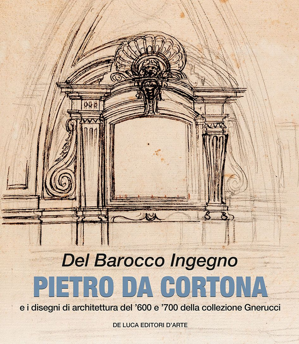 Del barocco ingegno. Pietro da Cortona e i disegni di architettura del '600 e '700 della collezione Gnerucci. Ediz. a colori