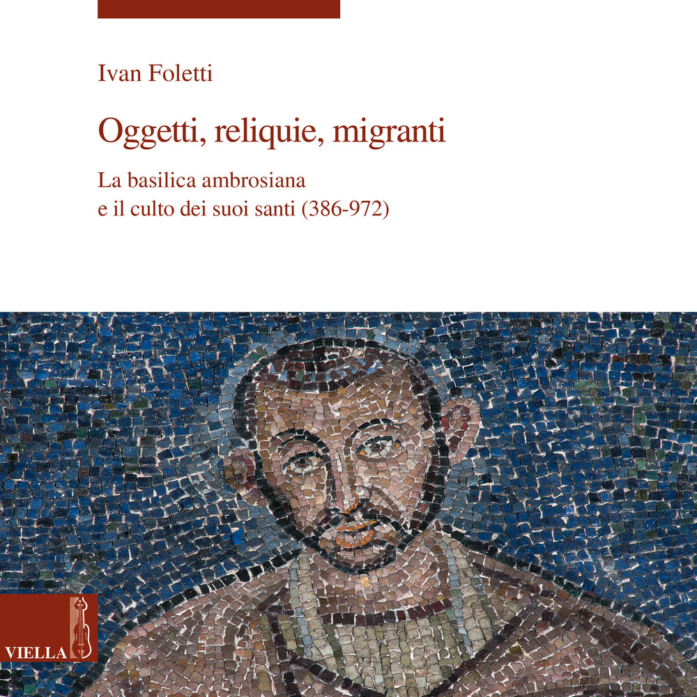 Oggetti, reliquie e migranti. La basilica ambrosiana e e il culto dei suoi santi (386-973). Ediz. a colori