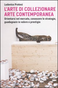 L'arte di collezionare arte contemporanea. Orientarsi nel mercato, conoscere le strategie, guadagnare in valore e prestigio