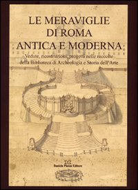 Le meraviglie di Roma antica e moderna. Vedute, ricostruzioni, progetti nelle raccolte della Biblioteca di archeologia e storia dell'arte. Ediz. illustrata