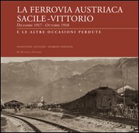 La ferrovia austriaca Sacile-Vittorio Veneto dicembre 1917-ottobre 1918 e le altre occasioni perdute. Ediz. illustrata