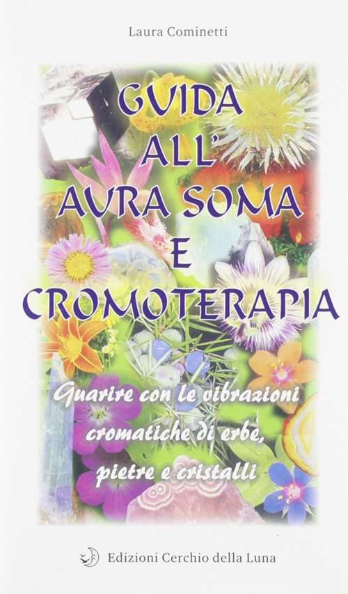 Guida all'aura soma e cromoterapia. Guarire con le vibrazioni cromatiche di erbe, pietre e cristalli