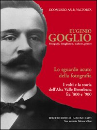 Eugenio Goglio. Fotografo, intagliatore, scultore, pittore. Lo sguardo acuto della fotografia. I volti e la stroia dell'Alta Valle Brembana fra '800 e '900. Ediz. illustrata