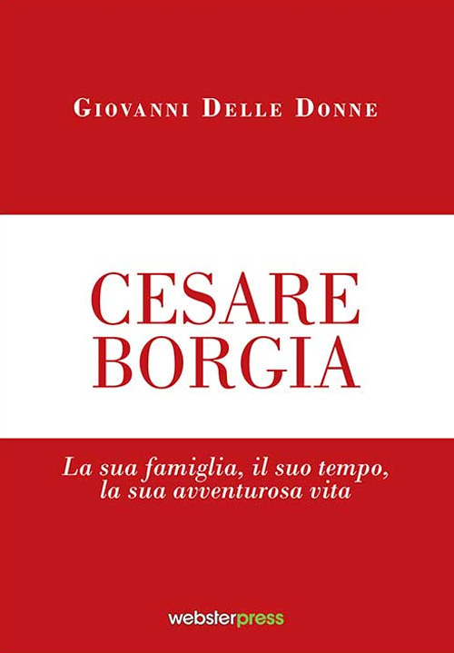 Cesare Borgia. La sua famiglia, il suo tempo, la sua avventurosa vita