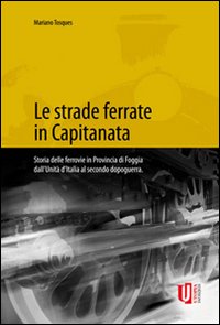 Le strade ferrate in capitanata. Storia delle ferrovie in provincia di Foggia dall'unità d'Italia al secondo dopoguerra. Ediz. illustrata