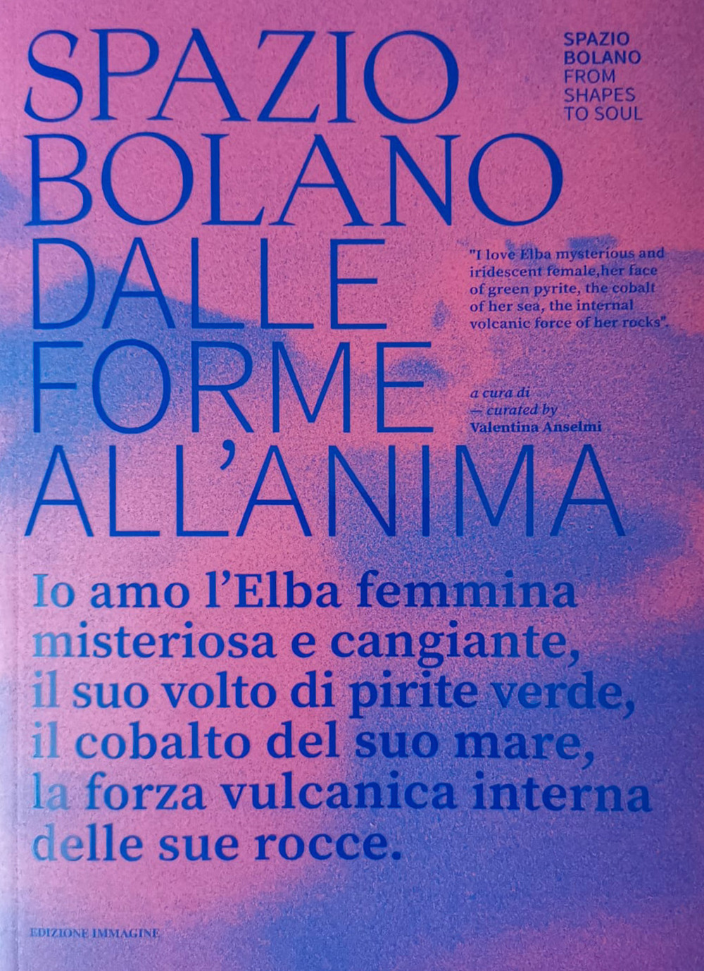Spazio bolano dalle forme all'anima. Io amo l'Elba femmina misteriosa e cangiante, il suo volto di pirite verde, il cobalto del suo mare, la forza vulcanica interna delle sue rocce. Catalogo della mostra (Portoferraio, 17 agosto-4 settembre 2023). Ediz. b