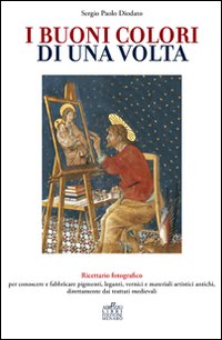 I buoni colori di una volta. buoni colori di una volta. Ricettario fotografico per conoscere e fabbricare pigmenti, leganti, vernici e materiali artistici antichi, direttamente dai trattati medievali