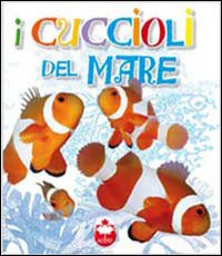 I cuccioli del mare. La vita i segreti, le abitudini dei più simpatici cuccioli del mondo. Ediz. illustrata