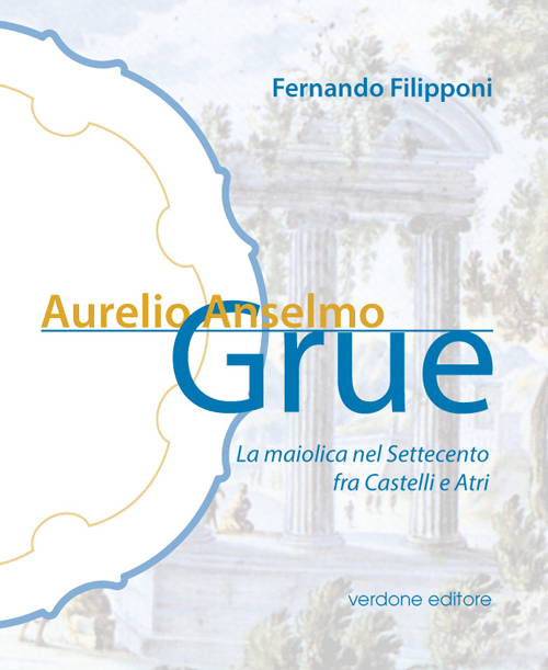 Aurelio Anselmo Grue. La maiolica del settecento tra Castelli e Atri. Ediz. illustrata