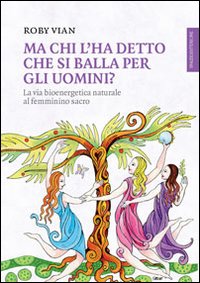 MA CHI L'HA DETTO CHE SI BALLA PER GLI UOMINI? LA VIA BIOENERGETICA NATURALE AL FEMMININO SACRO - 9788897864387