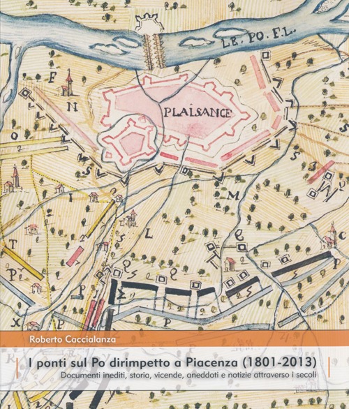 I ponti sul Po dirimpetto a Piacenza (1801-2013). Documenti inediti, storia, vicende, aneddoti e notizie attraverso i secoli. Ediz. illustrata