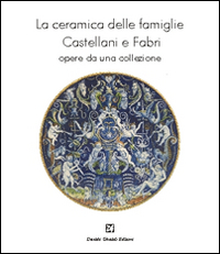 La ceramica delle famiglie Castellani e Fabri. Opere da una collezione. Ediz. illustrata