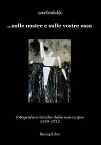 ... Sulle nostre e sulle vostre ossa. Fotografie e liriche delle mie acque 1999-2012. Ediz. illustrata