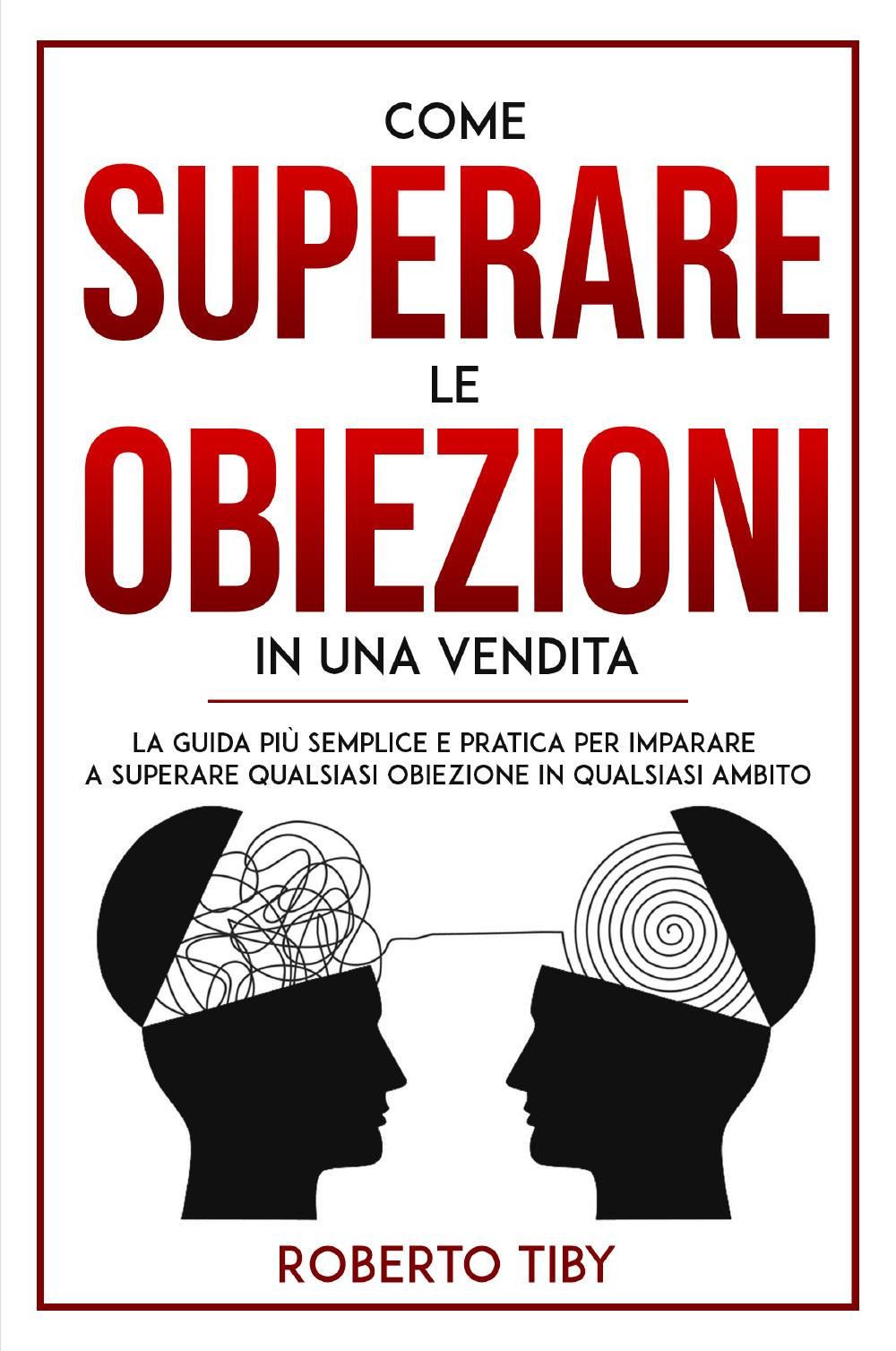 Come superare le obiezioni in una vendita. La guida più semplice e pratica per imparare a superare qualsiasi obiezione in qualsiasi ambito