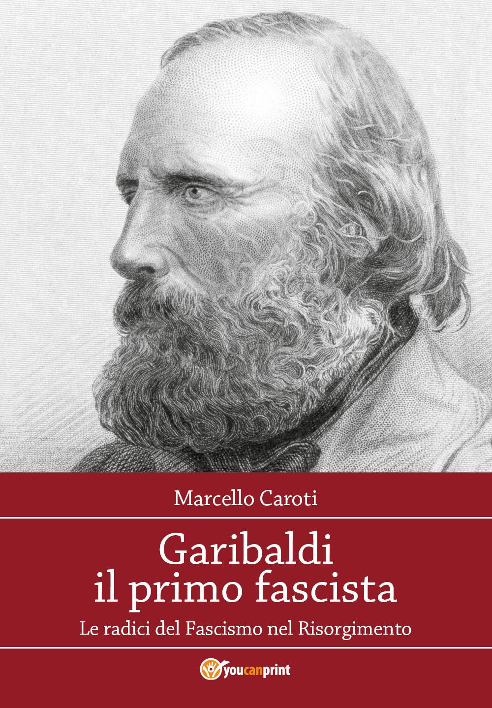 Garibaldi il primo fascista. Le radici del fascismo nel Risorgimento italiano